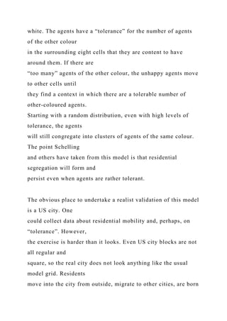 white. The agents have a “tolerance” for the number of agents
of the other colour
in the surrounding eight cells that they are content to have
around them. If there are
“too many” agents of the other colour, the unhappy agents move
to other cells until
they find a context in which there are a tolerable number of
other-coloured agents.
Starting with a random distribution, even with high levels of
tolerance, the agents
will still congregate into clusters of agents of the same colour.
The point Schelling
and others have taken from this model is that residential
segregation will form and
persist even when agents are rather tolerant.
The obvious place to undertake a realist validation of this model
is a US city. One
could collect data about residential mobility and, perhaps, on
“tolerance”. However,
the exercise is harder than it looks. Even US city blocks are not
all regular and
square, so the real city does not look anything like the usual
model grid. Residents
move into the city from outside, migrate to other cities, are born
 