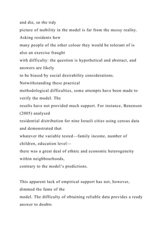 and die, so the tidy
picture of mobility in the model is far from the messy reality.
Asking residents how
many people of the other colour they would be tolerant of is
also an exercise fraught
with difficulty: the question is hypothetical and abstract, and
answers are likely
to be biased by social desirability considerations.
Notwithstanding these practical
methodological difficulties, some attempts have been made to
verify the model. The
results have not provided much support. For instance, Benenson
(2005) analysed
residential distribution for nine Israeli cities using census data
and demonstrated that
whatever the variable tested—family income, number of
children, education level—
there was a great deal of ethnic and economic heterogeneity
within neighbourhoods,
contrary to the model’s predictions.
This apparent lack of empirical support has not, however,
dimmed the fame of the
model. The difficulty of obtaining reliable data provides a ready
answer to doubts
 