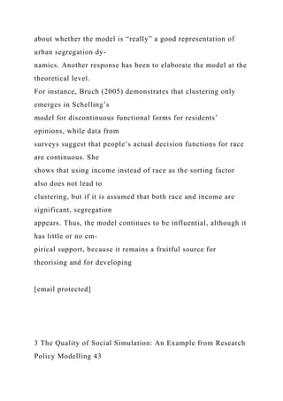 about whether the model is “really” a good representation of
urban segregation dy-
namics. Another response has been to elaborate the model at the
theoretical level.
For instance, Bruch (2005) demonstrates that clustering only
emerges in Schelling’s
model for discontinuous functional forms for residents’
opinions, while data from
surveys suggest that people’s actual decision functions for race
are continuous. She
shows that using income instead of race as the sorting factor
also does not lead to
clustering, but if it is assumed that both race and income are
significant, segregation
appears. Thus, the model continues to be influential, although it
has little or no em-
pirical support, because it remains a fruitful source for
theorising and for developing
[email protected]
3 The Quality of Social Simulation: An Example from Research
Policy Modelling 43
 