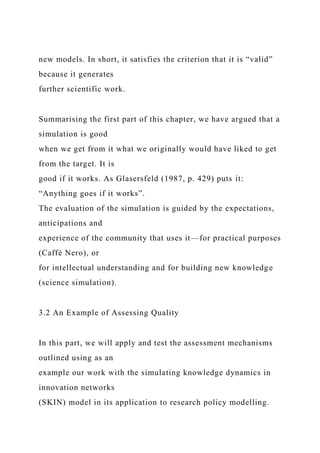 new models. In short, it satisfies the criterion that it is “valid”
because it generates
further scientific work.
Summarising the first part of this chapter, we have argued that a
simulation is good
when we get from it what we originally would have liked to get
from the target. It is
good if it works. As Glasersfeld (1987, p. 429) puts it:
“Anything goes if it works”.
The evaluation of the simulation is guided by the expectations,
anticipations and
experience of the community that uses it—for practical purposes
(Caffè Nero), or
for intellectual understanding and for building new knowledge
(science simulation).
3.2 An Example of Assessing Quality
In this part, we will apply and test the assessment mechanisms
outlined using as an
example our work with the simulating knowledge dynamics in
innovation networks
(SKIN) model in its application to research policy modelling.
 