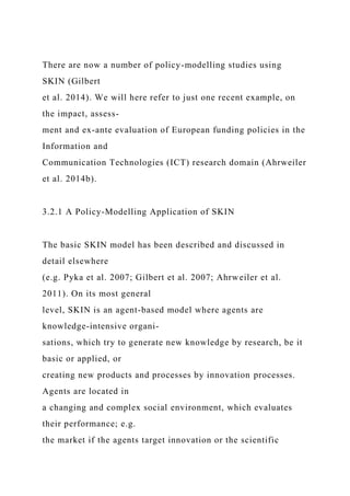 There are now a number of policy-modelling studies using
SKIN (Gilbert
et al. 2014). We will here refer to just one recent example, on
the impact, assess-
ment and ex-ante evaluation of European funding policies in the
Information and
Communication Technologies (ICT) research domain (Ahrweiler
et al. 2014b).
3.2.1 A Policy-Modelling Application of SKIN
The basic SKIN model has been described and discussed in
detail elsewhere
(e.g. Pyka et al. 2007; Gilbert et al. 2007; Ahrweiler et al.
2011). On its most general
level, SKIN is an agent-based model where agents are
knowledge-intensive organi-
sations, which try to generate new knowledge by research, be it
basic or applied, or
creating new products and processes by innovation processes.
Agents are located in
a changing and complex social environment, which evaluates
their performance; e.g.
the market if the agents target innovation or the scientific
 