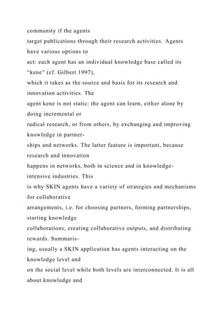 community if the agents
target publications through their research activities. Agents
have various options to
act: each agent has an individual knowledge base called its
“kene” (cf. Gilbert 1997),
which it takes as the source and basis for its research and
innovation activities. The
agent kene is not static: the agent can learn, either alone by
doing incremental or
radical research, or from others, by exchanging and improving
knowledge in partner-
ships and networks. The latter feature is important, because
research and innovation
happens in networks, both in science and in knowledge-
intensive industries. This
is why SKIN agents have a variety of strategies and mechanisms
for collaborative
arrangements, i.e. for choosing partners, forming partnerships,
starting knowledge
collaborations, creating collaborative outputs, and distributing
rewards. Summaris-
ing, usually a SKIN application has agents interacting on the
knowledge level and
on the social level while both levels are interconnected. It is all
about knowledge and
 