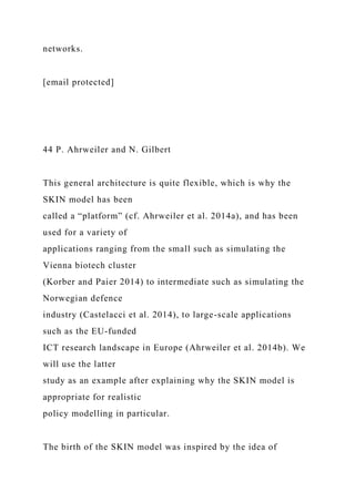 networks.
[email protected]
44 P. Ahrweiler and N. Gilbert
This general architecture is quite flexible, which is why the
SKIN model has been
called a “platform” (cf. Ahrweiler et al. 2014a), and has been
used for a variety of
applications ranging from the small such as simulating the
Vienna biotech cluster
(Korber and Paier 2014) to intermediate such as simulating the
Norwegian defence
industry (Castelacci et al. 2014), to large-scale applications
such as the EU-funded
ICT research landscape in Europe (Ahrweiler et al. 2014b). We
will use the latter
study as an example after explaining why the SKIN model is
appropriate for realistic
policy modelling in particular.
The birth of the SKIN model was inspired by the idea of
 