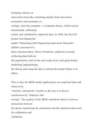bringing a theory on
innovation networks, stemming mainly from innovation
economics and economic so-
ciology, onto the computer—a computer theory, which can be
instantiated, calibrated,
tested, and validated by empirical data. In 1998, the first EU
project developing the
model “Simulating Self-Organizing Innovation Networks”
(SEIN) consisted of a
three-step procedure: theory formation, empirical research
collecting data both on
the quantitative and on the case study level, and agent-based
modelling implementing
the theory and using the data to inform the model (Pyka et al.
2003).
This is why the SKIN model applications use empirical data and
claim to be
“realistic simulations” insofar as the aim is to derive
conclusions by “inductive the-
orising”. The quality of the SKIN simulation derives from an
interaction between
the theory underlying the simulation and the empirical data used
for calibration and
validation.
 