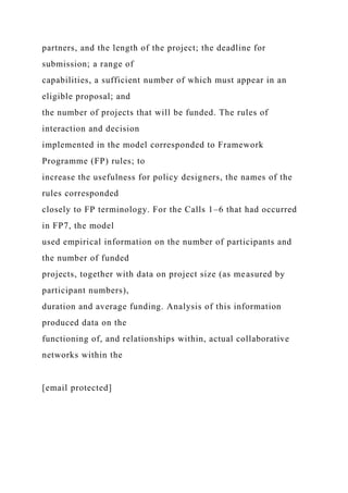 partners, and the length of the project; the deadline for
submission; a range of
capabilities, a sufficient number of which must appear in an
eligible proposal; and
the number of projects that will be funded. The rules of
interaction and decision
implemented in the model corresponded to Framework
Programme (FP) rules; to
increase the usefulness for policy designers, the names of the
rules corresponded
closely to FP terminology. For the Calls 1–6 that had occurred
in FP7, the model
used empirical information on the number of participants and
the number of funded
projects, together with data on project size (as measured by
participant numbers),
duration and average funding. Analysis of this information
produced data on the
functioning of, and relationships within, actual collaborative
networks within the
[email protected]
 