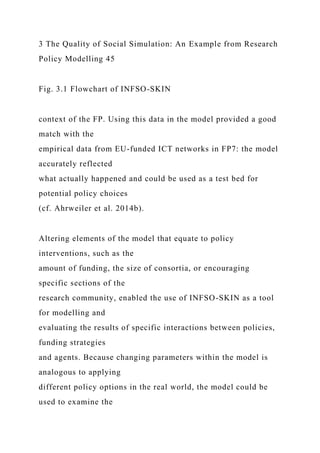 3 The Quality of Social Simulation: An Example from Research
Policy Modelling 45
Fig. 3.1 Flowchart of INFSO-SKIN
context of the FP. Using this data in the model provided a good
match with the
empirical data from EU-funded ICT networks in FP7: the model
accurately reflected
what actually happened and could be used as a test bed for
potential policy choices
(cf. Ahrweiler et al. 2014b).
Altering elements of the model that equate to policy
interventions, such as the
amount of funding, the size of consortia, or encouraging
specific sections of the
research community, enabled the use of INFSO-SKIN as a tool
for modelling and
evaluating the results of specific interactions between policies,
funding strategies
and agents. Because changing parameters within the model is
analogous to applying
different policy options in the real world, the model could be
used to examine the
 