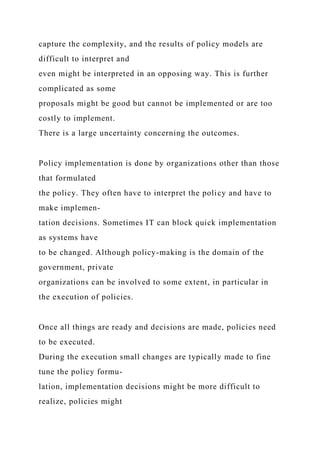 capture the complexity, and the results of policy models are
difficult to interpret and
even might be interpreted in an opposing way. This is further
complicated as some
proposals might be good but cannot be implemented or are too
costly to implement.
There is a large uncertainty concerning the outcomes.
Policy implementation is done by organizations other than those
that formulated
the policy. They often have to interpret the policy and have to
make implemen-
tation decisions. Sometimes IT can block quick implementation
as systems have
to be changed. Although policy-making is the domain of the
government, private
organizations can be involved to some extent, in particular in
the execution of policies.
Once all things are ready and decisions are made, policies need
to be executed.
During the execution small changes are typically made to fine
tune the policy formu-
lation, implementation decisions might be more difficult to
realize, policies might
 
