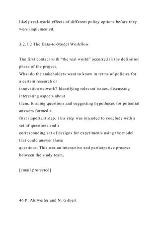 likely real-world effects of different policy options before they
were implemented.
3.2.1.2 The Data-to-Model Workflow
The first contact with “the real world” occurred in the definition
phase of the project.
What do the stakeholders want to know in terms of policies for
a certain research or
innovation network? Identifying relevant issues, discussing
interesting aspects about
them, forming questions and suggesting hypotheses for potential
answers formed a
first important step. This step was intended to conclude with a
set of questions and a
corresponding set of designs for experiments using the model
that could answer those
questions. This was an interactive and participative process
between the study team,
[email protected]
46 P. Ahrweiler and N. Gilbert
 