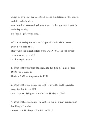 which knew about the possibilities and limitations of the model,
and the stakeholders,
who could be assumed to know what are the relevant issues in
their day-to-day
practice of policy making.
After discussing the evaluative questions for the ex-ante
evaluation part of this
study with the stakeholders from DG INFSO, the following
questions were singled
out for experiments:
1. What if there are no changes, and funding policies of DG
INFSO continued in
Horizon 2020 as they were in FP7?
2. What if there are changes to the currently eight thematic
areas funded in the ICT
domain prioritising certain areas in Horizon 2020?
3. What if there are changes to the instruments of funding and
fund larger/smaller
consortia in Horizon 2020 than in FP7?
 