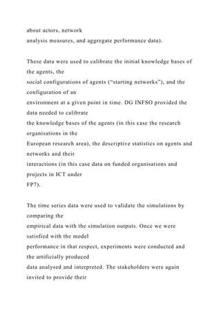about actors, network
analysis measures, and aggregate performance data).
These data were used to calibrate the initial knowledge bases of
the agents, the
social configurations of agents (“starting networks”), and the
configuration of an
environment at a given point in time. DG INFSO provided the
data needed to calibrate
the knowledge bases of the agents (in this case the research
organisations in the
European research area), the descriptive statistics on agents and
networks and their
interactions (in this case data on funded organisations and
projects in ICT under
FP7).
The time series data were used to validate the simulations by
comparing the
empirical data with the simulation outputs. Once we were
satisfied with the model
performance in that respect, experiments were conducted and
the artificially produced
data analysed and interpreted. The stakeholders were again
invited to provide their
 