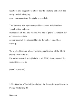 feedback and suggestions about how to finetune and adapt the
study to their changing
user requirements as the study proceeded.
The last step was again stakeholder-centred as it involved
visualisation and com-
munication of data and results. We had to prove the credibility
of the work and the
commitment of the stakeholders to the policy-modelling
activity.
We worked from an already existing application of the SKIN
model adapted to the
European research area (Scholz et al. 2010), implemented the
scenarios according
[email protected]
3 The Quality of Social Simulation: An Example from Research
Policy Modelling 47
Baseline
 