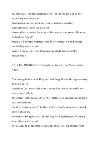 an empirical “under-determination” of the model due to the
necessary selection and
abstraction process of model construction, empirical
unobservables, missing data for
observables, random features of the model, and so on. However,
to find the “right”
trade-off between empirical under-determination and model
credibility was a crucial
issue in the discussions between the study team and the
stakeholders.
3.2.3 The INFSO-SKIN Example as Seen by the Constructivist
View
The strength of a modelling methodology lies in the opportunity
to ask what-if
questions (ex-ante evaluation), an option that is normally not
easily available in
the policy-making world. INFSO-SKIN uses scenario modelling
as a worksite for
“reality constructions”, in line with Gellner’s statement quoted
above about the
constructivist approach: “In dealing with experience, in trying
to explain and control
it, we accept as legitimate and appropriate to experiment with
 