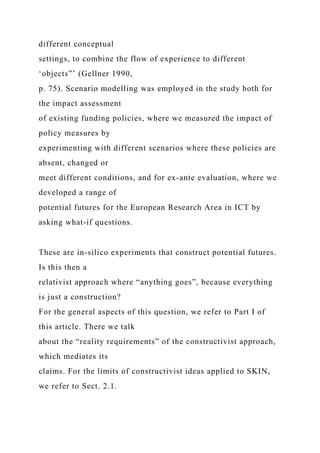 different conceptual
settings, to combine the flow of experience to different
‘objects”’ (Gellner 1990,
p. 75). Scenario modelling was employed in the study both for
the impact assessment
of existing funding policies, where we measured the impact of
policy measures by
experimenting with different scenarios where these policies are
absent, changed or
meet different conditions, and for ex-ante evaluation, where we
developed a range of
potential futures for the European Research Area in ICT by
asking what-if questions.
These are in-silico experiments that construct potential futures.
Is this then a
relativist approach where “anything goes”, because everything
is just a construction?
For the general aspects of this question, we refer to Part I of
this article. There we talk
about the “reality requirements” of the constructivist approach,
which mediates its
claims. For the limits of constructivist ideas applied to SKIN,
we refer to Sect. 2.1.
 