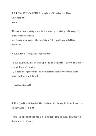 3.2.4 The INFSO-SKIN Example as Seen by the User
Community
View
The user community view is the most promising, although the
most work-intensive
mechanism to assess the quality of this policy-modelling
exercise.
3.2.4.1 Identifying User Questions
In our example, SKIN was applied to a tender study with a clear
client demand behind
it, where the questions the simulation needs to answer were
more or less predefined
[email protected]
3 The Quality of Social Simulation: An Example from Research
Policy Modelling 49
from the onset of the project. Enough time should, however, be
dedicated to identi-
 