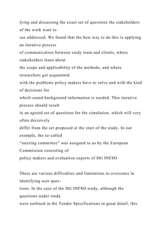 fying and discussing the exact set of questions the stakeholders
of the work want to
see addressed. We found that the best way to do this is applying
an iterative process
of communication between study team and clients, where
stakeholders learn about
the scope and applicability of the methods, and where
researchers get acquainted
with the problems policy makers have to solve and with the kind
of decisions for
which sound background information is needed. This iterative
process should result
in an agreed set of questions for the simulation, which will very
often decisively
differ from the set proposed at the start of the study. In our
example, the so-called
“steering committee” was assigned to us by the European
Commission consisting of
policy makers and evaluation experts of DG INFSO.
There are various difficulties and limitations to overcome in
identifying user ques-
tions. In the case of the DG INFSO study, although the
questions under study
were outlined in the Tender Specifications in great detail, this
 
