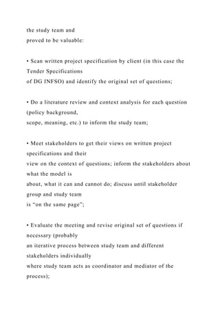 the study team and
proved to be valuable:
• Scan written project specification by client (in this case the
Tender Specifications
of DG INFSO) and identify the original set of questions;
• Do a literature review and context analysis for each question
(policy background,
scope, meaning, etc.) to inform the study team;
• Meet stakeholders to get their views on written project
specifications and their
view on the context of questions; inform the stakeholders about
what the model is
about, what it can and cannot do; discuss until stakeholder
group and study team
is “on the same page”;
• Evaluate the meeting and revise original set of questions if
necessary (probably
an iterative process between study team and different
stakeholders individually
where study team acts as coordinator and mediator of the
process);
 
