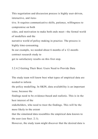 This negotiation and discussion process is highly user-driven,
interactive, and itera-
tive. It requires communicative skills, patience, willingness to
compromise on both
sides, and motivation to make both ends meet—the formal world
of modellers and the
narrative world of policy making in practice. The process is
highly time-consuming.
In our example, we needed about 6 months of a 12-month-
contract research study to
get to satisfactory results on this first step.
3.2.4.2 Getting Their Best: Users Need to Provide Data
The study team will know best what types of empirical data are
needed to inform
the policy modelling. In SKIN, data availability is an important
issue, because the
findings need to be evidence-based and realistic. This is in the
best interest of the
stakeholders, who need to trust the findings. This will be the
more likely to the extent
that the simulated data resembles the empirical data known to
the user (see Sect. 2.1).
However, the study team might discover that the desired data is
 