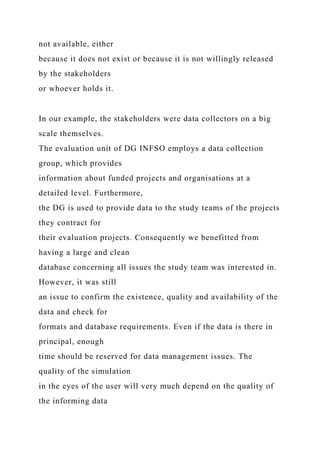 not available, either
because it does not exist or because it is not willingly released
by the stakeholders
or whoever holds it.
In our example, the stakeholders were data collectors on a big
scale themselves.
The evaluation unit of DG INFSO employs a data collection
group, which provides
information about funded projects and organisations at a
detailed level. Furthermore,
the DG is used to provide data to the study teams of the projects
they contract for
their evaluation projects. Consequently we benefitted from
having a large and clean
database concerning all issues the study team was interested in.
However, it was still
an issue to confirm the existence, quality and availability of the
data and check for
formats and database requirements. Even if the data is there in
principal, enough
time should be reserved for data management issues. The
quality of the simulation
in the eyes of the user will very much depend on the quality of
the informing data
 
