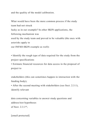 and the quality of the model calibration.
What would have been the more common process if the study
team had not struck
lucky as in our example? In other SKIN applications, the
following mechanism was
used by the study team and proved to be valuable (the ones with
asterisks apply to
our INFSO-SKIN example as well):
• Identify the rough type of data required for the study from the
project specifications
• Estimate financial resources for data access in the proposal of
project to
stakeholders (this can sometimes happen in interaction with the
funding body);
• After the second meeting with stakeholders (see Sect. 2.3.1),
identify relevant
data concerning variables to answer study questions and
address/test hypotheses
of Sect. 2.3.1*;
[email protected]
 