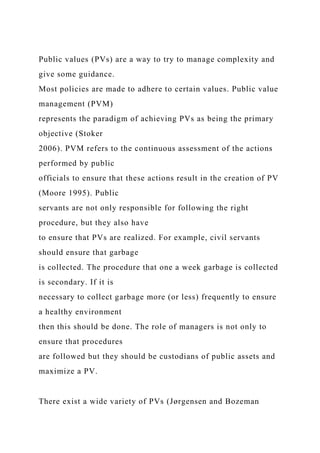 Public values (PVs) are a way to try to manage complexity and
give some guidance.
Most policies are made to adhere to certain values. Public value
management (PVM)
represents the paradigm of achieving PVs as being the primary
objective (Stoker
2006). PVM refers to the continuous assessment of the actions
performed by public
officials to ensure that these actions result in the creation of PV
(Moore 1995). Public
servants are not only responsible for following the right
procedure, but they also have
to ensure that PVs are realized. For example, civil servants
should ensure that garbage
is collected. The procedure that one a week garbage is collected
is secondary. If it is
necessary to collect garbage more (or less) frequently to ensure
a healthy environment
then this should be done. The role of managers is not only to
ensure that procedures
are followed but they should be custodians of public assets and
maximize a PV.
There exist a wide variety of PVs (Jørgensen and Bozeman
 
