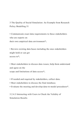 3 The Quality of Social Simulation: An Example from Research
Policy Modelling 51
• Communicate exact data requirements to those stakeholders
who are experts on
their own empirical data environment*;
• Review existing data bases including the ones stakeholders
might hold or can get
access to*;
• Meet stakeholders to discuss data issues; help them understand
and agree on the
scope and limitations of data access*;
• If needed and required by stakeholders, collect data;
• Meet stakeholders to discuss the final database;
• Evaluate the meeting and develop data-to-model procedures*.
3.2.4.3 Interacting with Users to Check the Validity of
Simulation Results
 