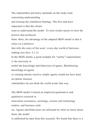 The stakeholders put heavy demands on the study team
concerning understanding
and trusting the simulation findings. The first and most
important is that the clients
want to understand the model. To trust results means to trust the
process that produced
them. Here, the advantage of the adapted SKIN model is that it
relies on a narrative
that tells the story of the users’ every-day world of decision-
making (see Sect. 2.1.1).
In the SKIN model, a good example for “reality” requirements
is the necessity to
model the knowledge and behaviour of agents. Blackboxing
knowledge of agents
or creating merely reactive simple agents would not have been
an option, because
stakeholders do not think the world works that way.
The SKIN model is based on empirical quantitative and
qualitative research in
innovation economics, sociology, science and technology
studies, and business stud-
ies. Agents and behaviours are informed by what we know about
them; the model
is calibrated by data from this research. We found that there is a
 