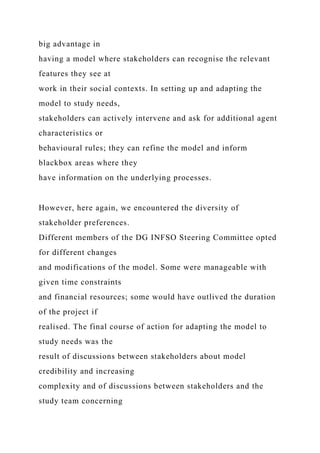 big advantage in
having a model where stakeholders can recognise the relevant
features they see at
work in their social contexts. In setting up and adapting the
model to study needs,
stakeholders can actively intervene and ask for additional agent
characteristics or
behavioural rules; they can refine the model and inform
blackbox areas where they
have information on the underlying processes.
However, here again, we encountered the diversity of
stakeholder preferences.
Different members of the DG INFSO Steering Committee opted
for different changes
and modifications of the model. Some were manageable with
given time constraints
and financial resources; some would have outlived the duration
of the project if
realised. The final course of action for adapting the model to
study needs was the
result of discussions between stakeholders about model
credibility and increasing
complexity and of discussions between stakeholders and the
study team concerning
 