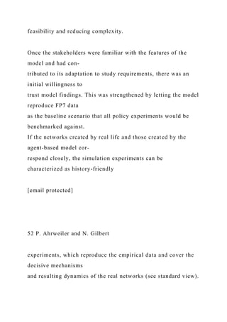 feasibility and reducing complexity.
Once the stakeholders were familiar with the features of the
model and had con-
tributed to its adaptation to study requirements, there was an
initial willingness to
trust model findings. This was strengthened by letting the model
reproduce FP7 data
as the baseline scenario that all policy experiments would be
benchmarked against.
If the networks created by real life and those created by the
agent-based model cor-
respond closely, the simulation experiments can be
characterized as history-friendly
[email protected]
52 P. Ahrweiler and N. Gilbert
experiments, which reproduce the empirical data and cover the
decisive mechanisms
and resulting dynamics of the real networks (see standard view).
 