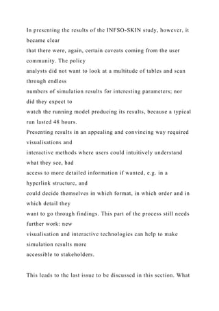 In presenting the results of the INFSO-SKIN study, however, it
became clear
that there were, again, certain caveats coming from the user
community. The policy
analysts did not want to look at a multitude of tables and scan
through endless
numbers of simulation results for interesting parameters; nor
did they expect to
watch the running model producing its results, because a typical
run lasted 48 hours.
Presenting results in an appealing and convincing way required
visualisations and
interactive methods where users could intuitively understand
what they see, had
access to more detailed information if wanted, e.g. in a
hyperlink structure, and
could decide themselves in which format, in which order and in
which detail they
want to go through findings. This part of the process still needs
further work: new
visualisation and interactive technologies can help to make
simulation results more
accessible to stakeholders.
This leads to the last issue to be discussed in this section. What
 