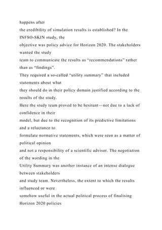 happens after
the credibility of simulation results is established? In the
INFSO-SKIN study, the
objective was policy advice for Horizon 2020. The stakeholders
wanted the study
team to communicate the results as “recommendations” rather
than as “findings”.
They required a so-called “utility summary” that included
statements about what
they should do in their policy domain justified according to the
results of the study.
Here the study team proved to be hesitant—not due to a lack of
confidence in their
model, but due to the recognition of its predictive limitations
and a reluctance to
formulate normative statements, which were seen as a matter of
political opinion
and not a responsibility of a scientific advisor. The negotiation
of the wording in the
Utility Summary was another instance of an intense dialogue
between stakeholders
and study team. Nevertheless, the extent to which the results
influenced or were
somehow useful in the actual political process of finalising
Horizon 2020 policies
 