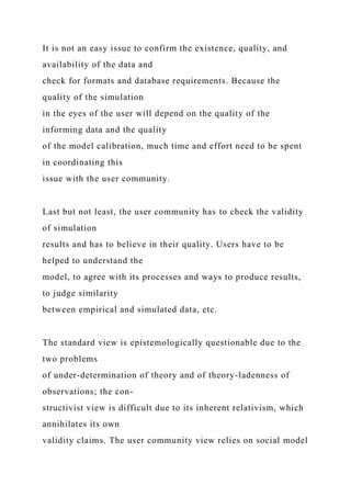It is not an easy issue to confirm the existence, quality, and
availability of the data and
check for formats and database requirements. Because the
quality of the simulation
in the eyes of the user will depend on the quality of the
informing data and the quality
of the model calibration, much time and effort need to be spent
in coordinating this
issue with the user community.
Last but not least, the user community has to check the validity
of simulation
results and has to believe in their quality. Users have to be
helped to understand the
model, to agree with its processes and ways to produce results,
to judge similarity
between empirical and simulated data, etc.
The standard view is epistemologically questionable due to the
two problems
of under-determination of theory and of theory-ladenness of
observations; the con-
structivist view is difficult due to its inherent relativism, which
annihilates its own
validity claims. The user community view relies on social model
 