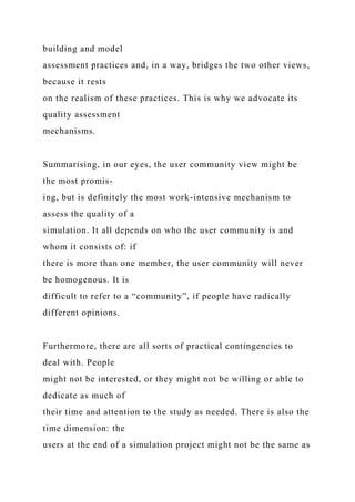 building and model
assessment practices and, in a way, bridges the two other views,
because it rests
on the realism of these practices. This is why we advocate its
quality assessment
mechanisms.
Summarising, in our eyes, the user community view might be
the most promis-
ing, but is definitely the most work-intensive mechanism to
assess the quality of a
simulation. It all depends on who the user community is and
whom it consists of: if
there is more than one member, the user community will never
be homogenous. It is
difficult to refer to a “community”, if people have radically
different opinions.
Furthermore, there are all sorts of practical contingencies to
deal with. People
might not be interested, or they might not be willing or able to
dedicate as much of
their time and attention to the study as needed. There is also the
time dimension: the
users at the end of a simulation project might not be the same as
 