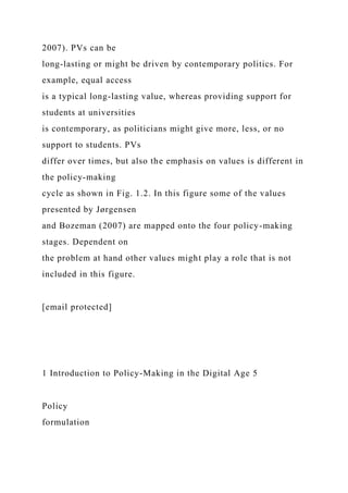 2007). PVs can be
long-lasting or might be driven by contemporary politics. For
example, equal access
is a typical long-lasting value, whereas providing support for
students at universities
is contemporary, as politicians might give more, less, or no
support to students. PVs
differ over times, but also the emphasis on values is different in
the policy-making
cycle as shown in Fig. 1.2. In this figure some of the values
presented by Jørgensen
and Bozeman (2007) are mapped onto the four policy-making
stages. Dependent on
the problem at hand other values might play a role that is not
included in this figure.
[email protected]
1 Introduction to Policy-Making in the Digital Age 5
Policy
formulation
 