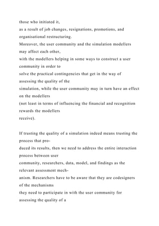 those who initiated it,
as a result of job changes, resignations, promotions, and
organisational restructuring.
Moreover, the user community and the simulation modellers
may affect each other,
with the modellers helping in some ways to construct a user
community in order to
solve the practical contingencies that get in the way of
assessing the quality of the
simulation, while the user community may in turn have an effect
on the modellers
(not least in terms of influencing the financial and recognition
rewards the modellers
receive).
If trusting the quality of a simulation indeed means trusting the
process that pro-
duced its results, then we need to address the entire interaction
process between user
community, researchers, data, model, and findings as the
relevant assessment mech-
anism. Researchers have to be aware that they are codesigners
of the mechanisms
they need to participate in with the user community for
assessing the quality of a
 