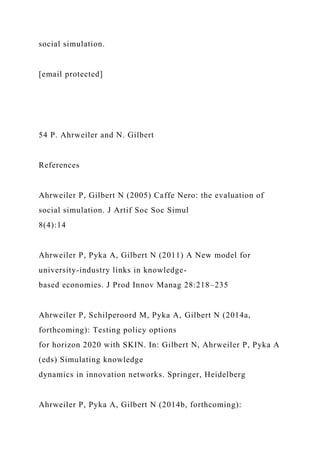 social simulation.
[email protected]
54 P. Ahrweiler and N. Gilbert
References
Ahrweiler P, Gilbert N (2005) Caffe Nero: the evaluation of
social simulation. J Artif Soc Soc Simul
8(4):14
Ahrweiler P, Pyka A, Gilbert N (2011) A New model for
university-industry links in knowledge-
based economies. J Prod Innov Manag 28:218–235
Ahrweiler P, Schilperoord M, Pyka A, Gilbert N (2014a,
forthcoming): Testing policy options
for horizon 2020 with SKIN. In: Gilbert N, Ahrweiler P, Pyka A
(eds) Simulating knowledge
dynamics in innovation networks. Springer, Heidelberg
Ahrweiler P, Pyka A, Gilbert N (2014b, forthcoming):
 