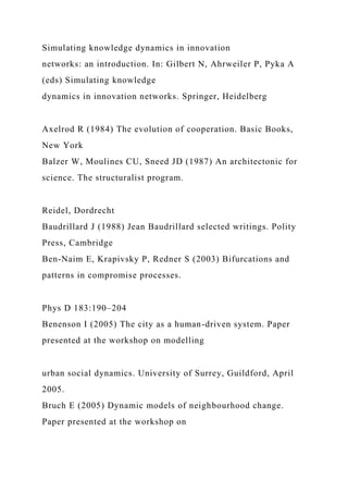 Simulating knowledge dynamics in innovation
networks: an introduction. In: Gilbert N, Ahrweiler P, Pyka A
(eds) Simulating knowledge
dynamics in innovation networks. Springer, Heidelberg
Axelrod R (1984) The evolution of cooperation. Basic Books,
New York
Balzer W, Moulines CU, Sneed JD (1987) An architectonic for
science. The structuralist program.
Reidel, Dordrecht
Baudrillard J (1988) Jean Baudrillard selected writings. Polity
Press, Cambridge
Ben-Naim E, Krapivsky P, Redner S (2003) Bifurcations and
patterns in compromise processes.
Phys D 183:190–204
Benenson I (2005) The city as a human-driven system. Paper
presented at the workshop on modelling
urban social dynamics. University of Surrey, Guildford, April
2005.
Bruch E (2005) Dynamic models of neighbourhood change.
Paper presented at the workshop on
 