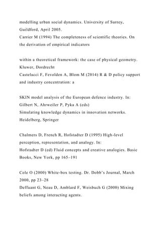 modelling urban social dynamics. University of Surrey,
Guildford, April 2005.
Carrier M (1994) The completeness of scientific theories. On
the derivation of empirical indicators
within a theoretical framework: the case of physical geometry.
Kluwer, Dordrecht
Castelacci F, Fevolden A, Blom M (2014) R & D policy support
and industry concentration: a
SKIN model analysis of the European defence industry. In:
Gilbert N, Ahrweiler P, Pyka A (eds)
Simulating knowledge dynamics in innovation networks.
Heidelberg, Springer
Chalmers D, French R, Hofstadter D (1995) High-level
perception, representation, and analogy. In:
Hofstadter D (ed) Fluid concepts and creative analogies. Basic
Books, New York, pp 165–191
Cole O (2000) White-box testing. Dr. Dobb’s Journal, March
2000, pp 23–28
Deffuant G, Neau D, Amblard F, Weisbuch G (2000) Mixing
beliefs among interacting agents.
 