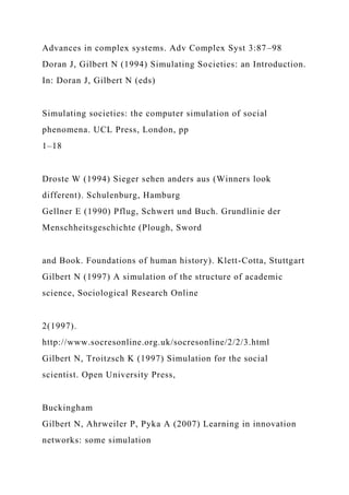 Advances in complex systems. Adv Complex Syst 3:87–98
Doran J, Gilbert N (1994) Simulating Societies: an Introduction.
In: Doran J, Gilbert N (eds)
Simulating societies: the computer simulation of social
phenomena. UCL Press, London, pp
1–18
Droste W (1994) Sieger sehen anders aus (Winners look
different). Schulenburg, Hamburg
Gellner E (1990) Pflug, Schwert und Buch. Grundlinie der
Menschheitsgeschichte (Plough, Sword
and Book. Foundations of human history). Klett-Cotta, Stuttgart
Gilbert N (1997) A simulation of the structure of academic
science, Sociological Research Online
2(1997).
http://www.socresonline.org.uk/socresonline/2/2/3.html
Gilbert N, Troitzsch K (1997) Simulation for the social
scientist. Open University Press,
Buckingham
Gilbert N, Ahrweiler P, Pyka A (2007) Learning in innovation
networks: some simulation
 