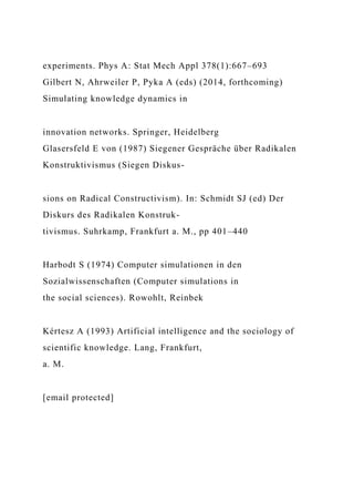 experiments. Phys A: Stat Mech Appl 378(1):667–693
Gilbert N, Ahrweiler P, Pyka A (eds) (2014, forthcoming)
Simulating knowledge dynamics in
innovation networks. Springer, Heidelberg
Glasersfeld E von (1987) Siegener Gespräche über Radikalen
Konstruktivismus (Siegen Diskus-
sions on Radical Constructivism). In: Schmidt SJ (ed) Der
Diskurs des Radikalen Konstruk-
tivismus. Suhrkamp, Frankfurt a. M., pp 401–440
Harbodt S (1974) Computer simulationen in den
Sozialwissenschaften (Computer simulations in
the social sciences). Rowohlt, Reinbek
Kértesz A (1993) Artificial intelligence and the sociology of
scientific knowledge. Lang, Frankfurt,
a. M.
[email protected]
 