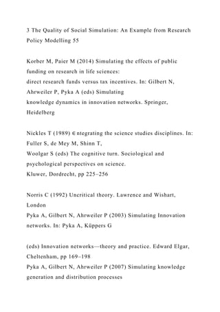 3 The Quality of Social Simulation: An Example from Research
Policy Modelling 55
Korber M, Paier M (2014) Simulating the effects of public
funding on research in life sciences:
direct research funds versus tax incentives. In: Gilbert N,
Ahrweiler P, Pyka A (eds) Simulating
knowledge dynamics in innovation networks. Springer,
Heidelberg
Nickles T (1989) ∈ ntegrating the science studies disciplines. In:
Fuller S, de Mey M, Shinn T,
Woolgar S (eds) The cognitive turn. Sociological and
psychological perspectives on science.
Kluwer, Dordrecht, pp 225–256
Norris C (1992) Uncritical theory. Lawrence and Wishart,
London
Pyka A, Gilbert N, Ahrweiler P (2003) Simulating Innovation
networks. In: Pyka A, Küppers G
(eds) Innovation networks—theory and practice. Edward Elgar,
Cheltenham, pp 169–198
Pyka A, Gilbert N, Ahrweiler P (2007) Simulating knowledge
generation and distribution processes
 