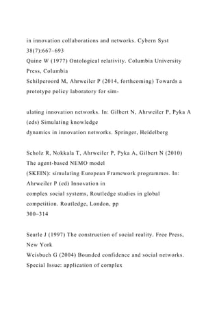 in innovation collaborations and networks. Cybern Syst
38(7):667–693
Quine W (1977) Ontological relativity. Columbia University
Press, Columbia
Schilperoord M, Ahrweiler P (2014, forthcoming) Towards a
prototype policy laboratory for sim-
ulating innovation networks. In: Gilbert N, Ahrweiler P, Pyka A
(eds) Simulating knowledge
dynamics in innovation networks. Springer, Heidelberg
Scholz R, Nokkala T, Ahrweiler P, Pyka A, Gilbert N (2010)
The agent-based NEMO model
(SKEIN): simulating European Framework programmes. In:
Ahrweiler P (ed) Innovation in
complex social systems, Routledge studies in global
competition. Routledge, London, pp
300–314
Searle J (1997) The construction of social reality. Free Press,
New York
Weisbuch G (2004) Bounded confidence and social networks.
Special Issue: application of complex
 