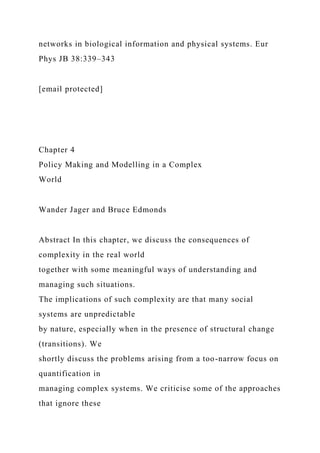 networks in biological information and physical systems. Eur
Phys JB 38:339–343
[email protected]
Chapter 4
Policy Making and Modelling in a Complex
World
Wander Jager and Bruce Edmonds
Abstract In this chapter, we discuss the consequences of
complexity in the real world
together with some meaningful ways of understanding and
managing such situations.
The implications of such complexity are that many social
systems are unpredictable
by nature, especially when in the presence of structural change
(transitions). We
shortly discuss the problems arising from a too-narrow focus on
quantification in
managing complex systems. We criticise some of the approaches
that ignore these
 