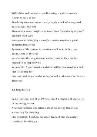 difficulties and pretend to predict using simplistic models.
However, lack of pre-
dictability does not automatically imply a lack of managerial
possibilities. We will
discuss how some insights and tools from “complexity science”
can help with such
management. Managing a complex system requires a good
understanding of the
dynamics of the system in question—to know, before they
occur, some of the real
possibilities that might occur and be ready so they can be
reacted to as responsively
as possible. Agent-based simulation will be discussed as a tool
that is suitable for
this task, and its particular strengths and weaknesses for this are
discussed.
4.1 Introduction
Some time ago, one of us (WJ) attended a meeting of specialists
in the energy sector.
A former minister was talking about the energy transition,
advocating for directing
this transition; I sighed, because I realized that the energy
transition, involving a
 