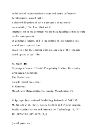 multitude of interdependent actors and many unforeseen
developments, would make
a planned direction of such a process a fundamental
impossibility. Yet I decided not to
interfere, since my comment would have required a mini lecture
on the management
of complex systems, and in the setting of this meeting this
would have required too
much time. So the speaker went on, and one of the listeners
stood up and asked, “But
W. Jager (�)
Groningen Center of Social Complexity Studies, University
Groningen, Groningen,
The Netherlands
e-mail: [email protected]
B. Edmonds
Manchester Metropolitan University, Manchester, UK
© Springer International Publishing Switzerland 2015 57
M. Janssen et al. (eds.), Policy Practice and Digital Science,
Public Administration and Information Technology 10, DOI
10.1007/978-3-319-12784-2_4
[email protected]
 