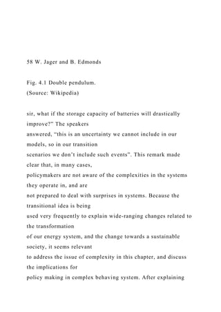 58 W. Jager and B. Edmonds
Fig. 4.1 Double pendulum.
(Source: Wikipedia)
sir, what if the storage capacity of batteries will drastically
improve?” The speakers
answered, “this is an uncertainty we cannot include in our
models, so in our transition
scenarios we don’t include such events”. This remark made
clear that, in many cases,
policymakers are not aware of the complexities in the systems
they operate in, and are
not prepared to deal with surprises in systems. Because the
transitional idea is being
used very frequently to explain wide-ranging changes related to
the transformation
of our energy system, and the change towards a sustainable
society, it seems relevant
to address the issue of complexity in this chapter, and discuss
the implications for
policy making in complex behaving system. After explaining
 