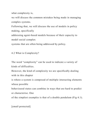 what complexity is,
we will discuss the common mistakes being made in managing
complex systems.
Following that, we will discuss the use of models in policy
making, specifically
addressing agent-based models because of their capacity to
model social complex
systems that are often being addressed by policy.
4.2 What is Complexity?
The word “complexity” can be used to indicate a variety of
kinds of difficulties.
However, the kind of complexity we are specifically dealing
with in this chapter
is where a system is composed of multiple interacting elements
whose possible
behavioural states can combine in ways that are hard to predict
or characterise. One
of the simplest examples is that of a double pendulum (Fig 4.1).
[email protected]
 