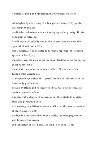 4 Policy Making and Modelling in a Complex World 59
Although only consisting of a few parts connected by joints, it
has complex and un-
predictable behaviour when set swinging under gravity. If this
pendulum is released,
it will move chaotically due to the interactions between the
upper (θ1) and lower (θ2)
joint. Whereas it is possible to formally represent this simple
system in detail, e.g.
including aspects such as air pressure, friction in the hinge, the
exact behaviour of
the double pendulum is unpredictable.1 This is due to the
fundamental uncertainty
of the precise position of its parts2and the unsolvability of the
three-body problem as
proven by Bruns and Poincaré in 1887. Just after release, its
motion is predictable to
a considerable degree of accuracy, but then starts to deviate
from any prediction until
it is moving in a different manner. Whereas the precise motion
at these stages is not
predictable, we know that after a while, the swinging motion
will become less erratic,
and ultimately it will hang still (due to friction). This
 