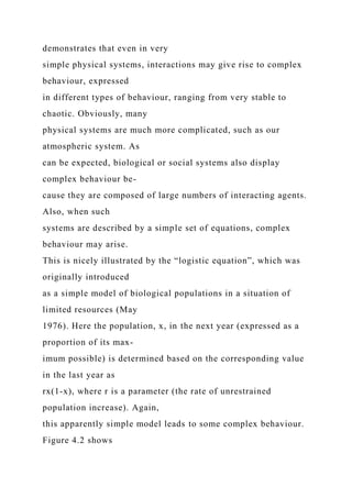 demonstrates that even in very
simple physical systems, interactions may give rise to complex
behaviour, expressed
in different types of behaviour, ranging from very stable to
chaotic. Obviously, many
physical systems are much more complicated, such as our
atmospheric system. As
can be expected, biological or social systems also display
complex behaviour be-
cause they are composed of large numbers of interacting agents.
Also, when such
systems are described by a simple set of equations, complex
behaviour may arise.
This is nicely illustrated by the “logistic equation”, which was
originally introduced
as a simple model of biological populations in a situation of
limited resources (May
1976). Here the population, x, in the next year (expressed as a
proportion of its max-
imum possible) is determined based on the corresponding value
in the last year as
rx(1-x), where r is a parameter (the rate of unrestrained
population increase). Again,
this apparently simple model leads to some complex behaviour.
Figure 4.2 shows
 