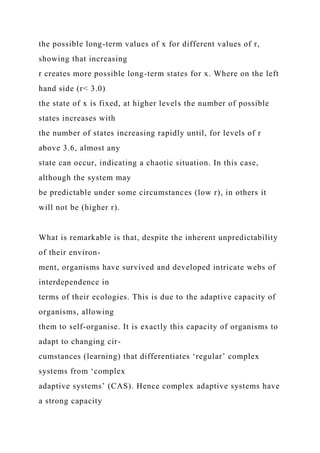the possible long-term values of x for different values of r,
showing that increasing
r creates more possible long-term states for x. Where on the left
hand side (r< 3.0)
the state of x is fixed, at higher levels the number of possible
states increases with
the number of states increasing rapidly until, for levels of r
above 3.6, almost any
state can occur, indicating a chaotic situation. In this case,
although the system may
be predictable under some circumstances (low r), in others it
will not be (higher r).
What is remarkable is that, despite the inherent unpredictability
of their environ-
ment, organisms have survived and developed intricate webs of
interdependence in
terms of their ecologies. This is due to the adaptive capacity of
organisms, allowing
them to self-organise. It is exactly this capacity of organisms to
adapt to changing cir-
cumstances (learning) that differentiates ‘regular’ complex
systems from ‘complex
adaptive systems’ (CAS). Hence complex adaptive systems have
a strong capacity
 