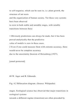 to self-organise, which can be seen in, i.e. plant growth, the
structure of ant nests
and the organisation of human society. Yet these very systems
have been observed
to exist in both stable and unstable stages, with notable
transitions between these
1 Obviously predictions can always be made, but it has been
proved analytically that the predictive
value of models is zero in these cases.
2 Even if one could measure them with extreme accuracy, there
would never be complete accuracy
due to the uncertainty theorem of Heisenberg (1927).
[email protected]
60 W. Jager and B. Edmonds
Fig. 4.2 Bifurcation diagram. (Source: Wikipedia)
stages. Ecological science has observed that major transitions in
ecological systems
towards a different regime (transition) are often preceded by
 